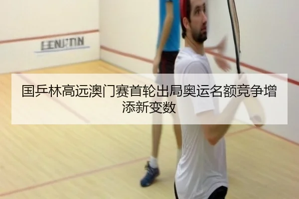 国乒林高远澳门赛首轮出局奥运名额竞争增添新变数