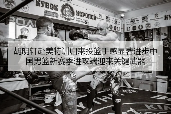 胡明轩赴美特训归来投篮手感显著进步中国男篮新赛季进攻端迎来关键武器